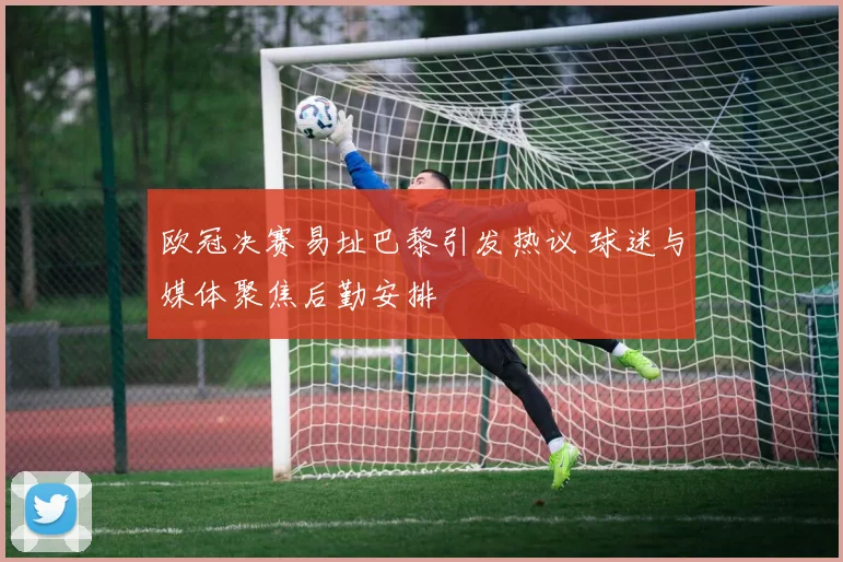 欧冠决赛易址巴黎引发热议 球迷与媒体聚焦后勤安排