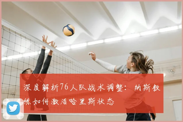 深度解析76人队战术调整:纳斯教练如何激活哈里斯状态