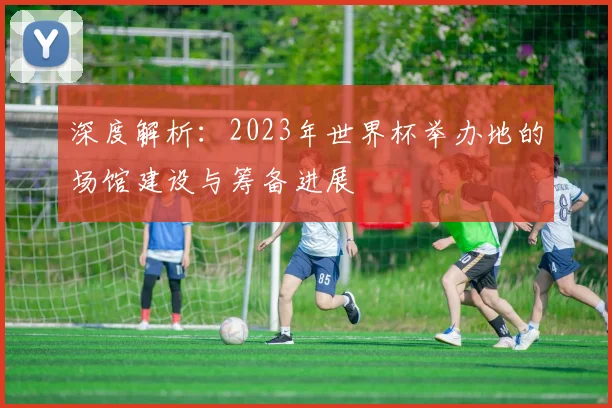 深度解析：2023年世界杯举办地的场馆建设与筹备进展