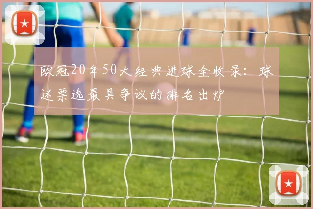 欧冠20年50大经典进球全收录:球迷票选最具争议的排名出炉