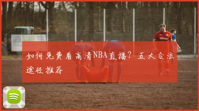 如何免费看高清NBA直播?五大合法途径推荐