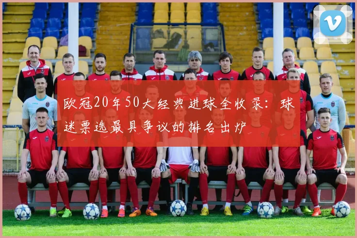 欧冠20年50大经典进球全收录:球迷票选最具争议的排名出炉